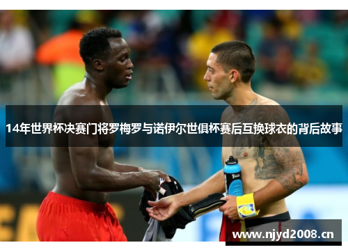 14年世界杯决赛门将罗梅罗与诺伊尔世俱杯赛后互换球衣的背后故事